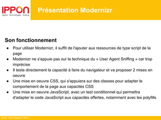 Ippon Technologies © 2014
Présentation Modernizr
Son fonctionnement
● Pour utiliser Modernizr, il suffit de l'ajouter aux ressources de type script de la
page
● Modernizr ne s'appuie pas sur la technique du « User Agent Sniffing » car trop
imprécise
● Il teste directement la capacité à faire du navigateur et va proposer 2 mises en
oeuvre
● Une mise en oeuvre CSS, qui s'appuiera sur des classes pour adapter le
comportement de la page aux capacités CSS
● Une mise en oeuvre JavaScript, avec un test conditionnel qui permettra
d'adapter le code JavaScript aux capacités offertes, notamment avec les polyfills
 
