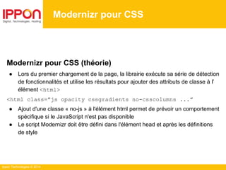 Ippon Technologies © 2014
Modernizr pour CSS
Modernizr pour CSS (théorie)
● Lors du premier chargement de la page, la librairie exécute sa série de détection
de fonctionnalités et utilise les résultats pour ajouter des attributs de classe à l’
élément <html>
<html class=”js opacity cssgradients no-csscolumns ...”
● Ajout d'une classe « no-js » à l'élément html permet de prévoir un comportement
spécifique si le JavaScript n'est pas disponible
● Le script Modernizr doit être défini dans l'élément head et après les définitions
de style
 
