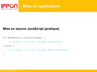 Ippon Technologies © 2014
Mise en application
Mise en oeuvre JavaScript (pratique)
if (Modernizr.localstorage) {
// script si local storage disponible
} else {
// script si local storage NON disponible
}
 