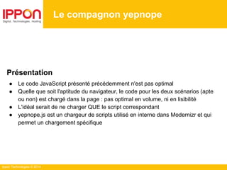 Ippon Technologies © 2014
Le compagnon yepnope
Présentation
● Le code JavaScript présenté précédemment n'est pas optimal
● Quelle que soit l'aptitude du navigateur, le code pour les deux scénarios (apte
ou non) est chargé dans la page : pas optimal en volume, ni en lisibilité
● L'idéal serait de ne charger QUE le script correspondant
● yepnope.js est un chargeur de scripts utilisé en interne dans Modernizr et qui
permet un chargement spécifique
 