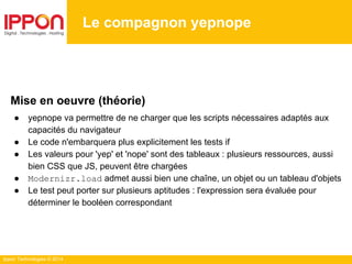 Ippon Technologies © 2014
Le compagnon yepnope
Mise en oeuvre (théorie)
● yepnope va permettre de ne charger que les scripts nécessaires adaptés aux
capacités du navigateur
● Le code n'embarquera plus explicitement les tests if
● Les valeurs pour 'yep' et 'nope' sont des tableaux : plusieurs ressources, aussi
bien CSS que JS, peuvent être chargées
● Modernizr.load admet aussi bien une chaîne, un objet ou un tableau d'objets
● Le test peut porter sur plusieurs aptitudes : l'expression sera évaluée pour
déterminer le booléen correspondant
 