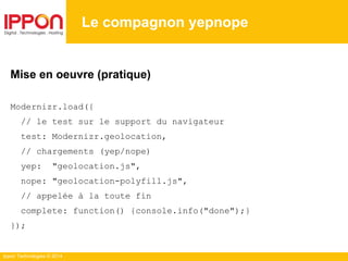 Ippon Technologies © 2014
Le compagnon yepnope
Mise en oeuvre (pratique)
Modernizr.load({
// le test sur le support du navigateur
test: Modernizr.geolocation,
// chargements (yep/nope)
yep: "geolocation.js",
nope: "geolocation-polyfill.js",
// appelée à la toute fin
complete: function() {console.info("done");}
});
 
