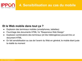 Ippon Technologies © 2014
4. Sensibilisation au cas du mobile
Et le Web mobile dans tout ça ?
● Explosion des terminaux mobiles (smartphones, tablettes)
● Fourchage des documents HTML Vs “Responsive Web Design”
● Explosion combinatoire des terminaux (et très hétérogènes) pouvant lire un
document HTML
● En fait sensibilisation au cas de l’avenir du Web en général, le mobile étant juste
la réalité du moment
 