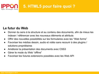 Ippon Technologies © 2014
5. HTML5 pour faire quoi ?
Le futur du Web
● Donner du sens à la structure et au contenu des documents, afin de mieux les
indexer / référencer avec les nouveaux éléments et attributs
● Offrir des nouvelles possibilités sur les formulaires avec les “Web forms”
● Favoriser les médias dessin, audio et vidéo sans recourir à des plugins /
solutions propriétaires
● Améliorer la présentation des documents avec CSS3
● Gérer le mode du Web “offline”
● Favoriser les futures extensions possibles avec les Web API
 