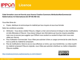 Ippon Technologies © 2014
Licence
Cette formation vous est fournie sous licence Creative Commons AttributionNonCommercial-
NoDerivatives 4.0 International (CC BY-NC-ND 4.0)
Vous êtes libres de :
● Copier, distribuer et communiquer le matériel par tous moyens et sous tous formats
Selon les conditions suivantes :
● Attribution : Vous devez créditer l'Oeuvre, intégrer un lien vers la licence et indiquer si des modifications
ont été effectuées à l'Oeuvre. Vous devez indiquer ces informations par tous les moyens possibles
mais vous ne pouvez pas suggérer que l'Offrant vous soutient ou soutient la façon dont vous avez
utilisé son Oeuvre.
● Pas d’Utilisation Commerciale: Vous n'êtes pas autoriser à faire un usage commercial de cette Oeuvre,
tout ou partie du matériel la composant.
● Pas de modifications: Dans le cas où vous effectuez un remix, que vous transformez, ou créez à partir
du matériel composant l'Oeuvre originale, vous n'êtes pas autorisé à distribuer ou mettre à disposition
l'Oeuvre modifiée.
http://creativecommons.org/licenses/by-nc-nd/4.0/deed.fr
 