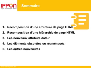Ippon Technologies © 2014
Sommaire
1. Recomposition d’une structure de page HTML
2. Recomposition d’une hiérarchie de page HTML
3. Les nouveaux attributs data-*
4. Les éléments obsolètes ou réaménagés
5. Les autres nouveautés
 