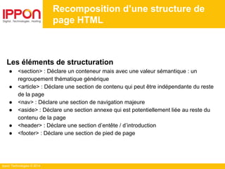 Ippon Technologies © 2014
Recomposition d’une structure de
page HTML
Les éléments de structuration
● <section> : Déclare un conteneur mais avec une valeur sémantique : un
regroupement thématique générique
● <article> : Déclare une section de contenu qui peut être indépendante du reste
de la page
● <nav> : Déclare une section de navigation majeure
● <aside> : Déclare une section annexe qui est potentiellement liée au reste du
contenu de la page
● <header> : Déclare une section d’entête / d’introduction
● <footer> : Déclare une section de pied de page
 