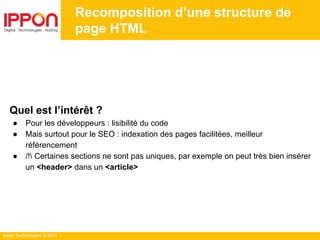 Ippon Technologies © 2014
Recomposition d’une structure de
page HTML
Quel est l’intérêt ?
● Pour les développeurs : lisibilité du code
● Mais surtout pour le SEO : indexation des pages facilitées, meilleur
référencement
● /! Certaines sections ne sont pas uniques, par exemple on peut très bien insérer
un <header> dans un <article>
 