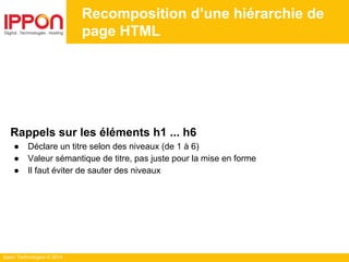 Ippon Technologies © 2014
Recomposition d’une hiérarchie de
page HTML
Rappels sur les éléments h1 ... h6
● Déclare un titre selon des niveaux (de 1 à 6)
● Valeur sémantique de titre, pas juste pour la mise en forme
● Il faut éviter de sauter des niveaux
 