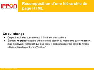 Ippon Technologies © 2014
Recomposition d’une hiérarchie de
page HTML
Ce qui change
● On peut avoir des sous niveaux à l’intérieur des sections
● Élément <hgroup> déclare une entête de section au même titre que <header>,
mais ne devant regrouper que des titres. Il sert à masquer les titres de niveau
inférieur dans l’algorithme d’”outline”
 