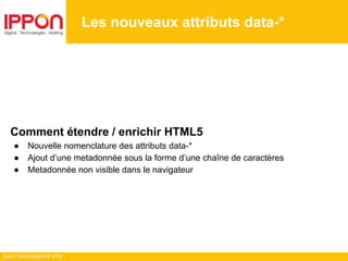 Ippon Technologies © 2014
Les nouveaux attributs data-*
Comment étendre / enrichir HTML5
● Nouvelle nomenclature des attributs data-*
● Ajout d’une metadonnée sous la forme d’une chaîne de caractères
● Metadonnée non visible dans le navigateur
 