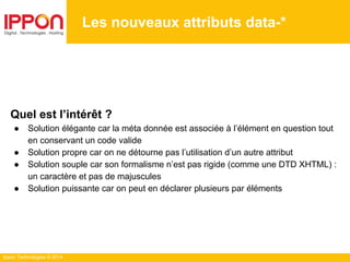 Ippon Technologies © 2014
Les nouveaux attributs data-*
Quel est l’intérêt ?
● Solution élégante car la méta donnée est associée à l’élément en question tout
en conservant un code valide
● Solution propre car on ne détourne pas l’utilisation d’un autre attribut
● Solution souple car son formalisme n’est pas rigide (comme une DTD XHTML) :
un caractère et pas de majuscules
● Solution puissante car on peut en déclarer plusieurs par éléments
 