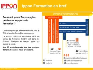 Ippon Technologies © 2014
Ippon Formation en bref
Pourquoi Ippon Technologies
publie ses supports de
formation ?
Car Ippon participe à la communauté Java et
Web et soutien le modèle open-source
Le support théorique représente 40% du
temps de formation, l'intérêt est dans les
Travaux Pratiques et l'expert Ippon qui
assure le cours.
Nos TP sont dispensés lors des sessions
de formations que nous proposons.
 