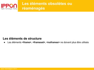 Ippon Technologies © 2014
Les éléments obsolètes ou
réaménagés
Les éléments de structure
● Les éléments <frame>, <frameset>, <noframes> ne doivent plus être utilisés
 