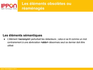 Ippon Technologies © 2014
Les éléments obsolètes ou
réaménagés
Les éléments sémantiques
● L'élément <acronym> perturbait les rédacteurs ; celui-ci se lit comme un mot
contrairement à une abréviation <abbr> désormais seul ce dernier doit être
utilisé
 