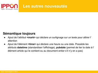 Ippon Technologies © 2014
Les autres nouveautés
Sémantique toujours
● Ajout de l’attribut <mark> qui déclare un surlignage sur un texte pour attirer l’
attention
● Ajout de l’élément <time> qui déclare une heure ou une date. Possède les
attributs datetime (standardiser l’affichage), pubdate (permet de lier la date à l’
élément article qui le contient ou au document entier s’il n’y en a pas)
 