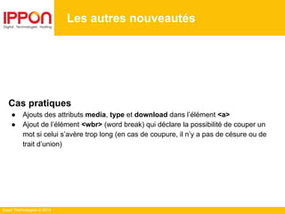 Ippon Technologies © 2014
Les autres nouveautés
Cas pratiques
● Ajouts des attributs media, type et download dans l’élément <a>
● Ajout de l’élément <wbr> (word break) qui déclare la possibilité de couper un
mot si celui s’avère trop long (en cas de coupure, il n’y a pas de césure ou de
trait d’union)
 