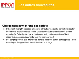 Ippon Technologies © 2014
Les autres nouveautés
Chargement asynchrone des scripts
● L’élément <script> possède un nouvel attribut async qui lui permet d’exécuter
de manière asynchrone les scripts (à utiliser uniquement si l’attribut src est
renseigné). Cela signifie que le navigateur exécute le script dès qu’il est
disponible, donc possiblement avant l’évènement load
● Les scripts peuvent être interprétés dans le désordre et non par rapport à l’ordre
dans lequel ils apparaissent dans le code de la page
 