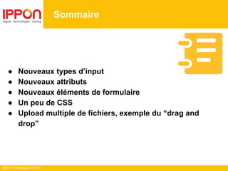 Ippon Technologies © 2014
Sommaire
● Nouveaux types d’input
● Nouveaux attributs
● Nouveaux éléments de formulaire
● Un peu de CSS
● Upload multiple de fichiers, exemple du “drag and
drop”
 