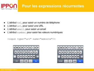 Ippon Technologies © 2014
Pour les expressions récurrentes
● L’attribut tel, pour saisir un numéro de téléphone
● L’attribut url, pour saisir une URL
● L’attribut email, pour saisir un email
● L’attribut number, pour saisir les valeurs numériques
<input type="url" name="website"/>
 
