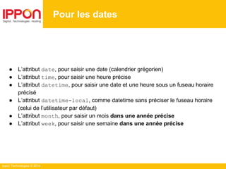Ippon Technologies © 2014
Pour les dates
● L’attribut date, pour saisir une date (calendrier grégorien)
● L’attribut time, pour saisir une heure précise
● L’attribut datetime, pour saisir une date et une heure sous un fuseau horaire
précisé
● L’attribut datetime-local, comme datetime sans préciser le fuseau horaire
(celui de l’utilisateur par défaut)
● L’attribut month, pour saisir un mois dans une année précise
● L’attribut week, pour saisir une semaine dans une année précise
 
