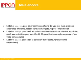 Ippon Technologies © 2014
Mais encore
● L’attribut search, pour saisir comme un champ de type text mais avec une
apparence différente, laissée libre aux navigateurs pour l’implémenter
● L’attribut range, pour saisir les valeurs numériques mais de manière imprécise,
généralement utilisé pour simplifier l’IHM aux utilisateurs (volume sonore d’une
vidéo par exemple)
● L’attribut color, pour saisir la sélection d’une couleur (hexadécimal
uniquement)
 