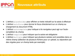 Ippon Technologies © 2014
● L’attribut placeholder pour afficher un texte indicatif sur la saisie à effectuer
● L’attribut autofocus pour donner le focus directement sur un champ au
chargement du document HTML
● L’attribut autocomplete pour indiquer si le navigateur peut agir sur l'auto-
complétion du champ
● L’attribut required pour indiquer que la saisie est obligatoire
● L’attribut multiple pour indiquer que plusieurs saisies sont possibles dans un
même champ (sélection de plusieurs fichiers pour un upload, ou séparation par
des virgules pour un champ texte par exemple)
Nouveaux attributs
 