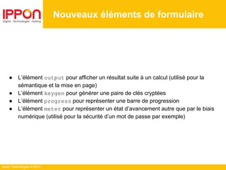 Ippon Technologies © 2014
● L’élément output pour afficher un résultat suite à un calcul (utilisé pour la
sémantique et la mise en page)
● L’élément keygen pour générer une paire de clés cryptées
● L’élément progress pour représenter une barre de progression
● L’élément meter pour représenter un état d’avancement autre que par le biais
numérique (utilisé pour la sécurité d’un mot de passe par exemple)
Nouveaux éléments de formulaire
 