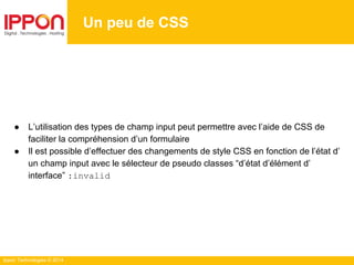 Ippon Technologies © 2014
● L’utilisation des types de champ input peut permettre avec l’aide de CSS de
faciliter la compréhension d’un formulaire
● Il est possible d’effectuer des changements de style CSS en fonction de l’état d’
un champ input avec le sélecteur de pseudo classes “d’état d’élément d’
interface” :invalid
Un peu de CSS
 
