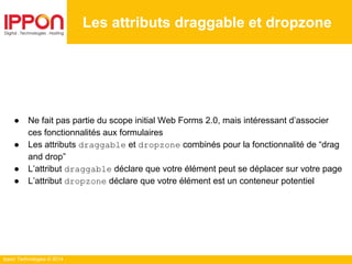 Ippon Technologies © 2014
● Ne fait pas partie du scope initial Web Forms 2.0, mais intéressant d’associer
ces fonctionnalités aux formulaires
● Les attributs draggable et dropzone combinés pour la fonctionnalité de “drag
and drop”
● L’attribut draggable déclare que votre élément peut se déplacer sur votre page
● L’attribut dropzone déclare que votre élément est un conteneur potentiel
Les attributs draggable et dropzone
 