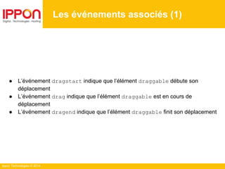 Ippon Technologies © 2014
● L’événement dragstart indique que l’élément draggable débute son
déplacement
● L’événement drag indique que l’élément draggable est en cours de
déplacement
● L’événement dragend indique que l’élément draggable finit son déplacement
Les événements associés (1)
 