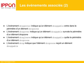 Ippon Technologies © 2014
● L’événement dragenter indique qu’un élément draggable entre dans le
périmètre d’un élément dropzone
● L’événement dragover indique qu’un élément draggable survole le périmètre
d’un élément dropzone
● L’événement dragleave indique qu’un élément draggable quitte le périmètre
d’un élément dropzone
● L’événement drop indique que l’élément dropzone reçoit un élément
draggable
Les événements associés (2)
 