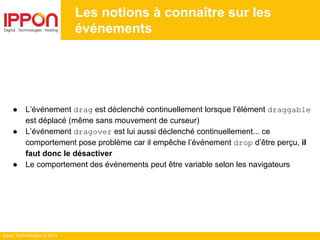 Ippon Technologies © 2014
● L’événement drag est déclenché continuellement lorsque l’élément draggable
est déplacé (même sans mouvement de curseur)
● L’événement dragover est lui aussi déclenché continuellement... ce
comportement pose problème car il empêche l’événement drop d’être perçu, il
faut donc le désactiver
● Le comportement des événements peut être variable selon les navigateurs
Les notions à connaître sur les
événements
 