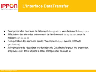 Ippon Technologies © 2014
● Pour porter des données de l’élement draggable vers l’élément dropzone
● Affectation des données au moment de l’événement dragstart avec la
métode setData()
● Récupération des données au de l’événement drop avec la méthode
getData()
● /! Impossible de récupérer les données du DataTransfer pour les dragenter,
dragover, etc ; il faut utiliser le local storage pour ces cas là
L’interface DataTransfer
 