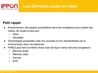 Ippon Technologies © 2014
Les éléments audio et vidéo
Petit rappel
● Anciennement, des plugins propriétaires dans les navigateurs pour publier des
vidéos, de l’audio et des jeux
○ Flash
○ Silverlight
● Technologies puissantes mais non ouvertes et non standardisées par la
communauté, donc non pérennes
● HTML5 pour faire la même chose mais de façon native dans les navigateurs
○ Élément audio
○ Élément video
○ Canvas
○ SVG
 