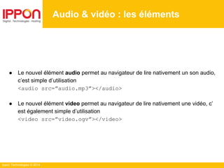 Ippon Technologies © 2014
Audio & vidéo : les éléments
● Le nouvel élément audio permet au navigateur de lire nativement un son audio,
c’est simple d’utilisation
<audio src=”audio.mp3”></audio>
● Le nouvel élément video permet au navigateur de lire nativement une vidéo, c’
est également simple d’utilisation
<video src=”video.ogv”></video>
 