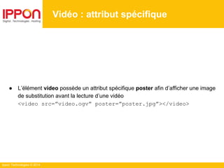 Ippon Technologies © 2014
Vidéo : attribut spécifique
● L’élément video possède un attribut spécifique poster afin d’afficher une image
de substitution avant la lecture d’une vidéo
<video src=”video.ogv” poster=”poster.jpg”></video>
 