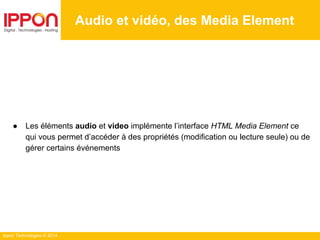 Ippon Technologies © 2014
Audio et vidéo, des Media Element
● Les éléments audio et video implémente l’interface HTML Media Element ce
qui vous permet d’accéder à des propriétés (modification ou lecture seule) ou de
gérer certains événements
 