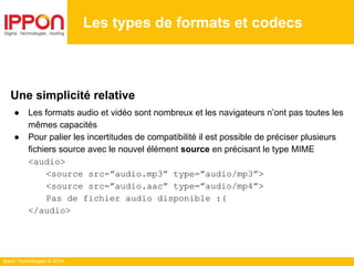 Ippon Technologies © 2014
Les types de formats et codecs
Une simplicité relative
● Les formats audio et vidéo sont nombreux et les navigateurs n’ont pas toutes les
mêmes capacités
● Pour palier les incertitudes de compatibilité il est possible de préciser plusieurs
fichiers source avec le nouvel élément source en précisant le type MIME
<audio>
<source src=”audio.mp3” type=”audio/mp3”>
<source src=”audio.aac” type=”audio/mp4”>
Pas de fichier audio disponible :(
</audio>
 