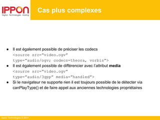 Ippon Technologies © 2014
Cas plus complexes
● Il est également possible de préciser les codecs
<source src=”video.ogv”
type=”audio/ogv; codecs=theora, vorbis”>
● Il est également possible de différencier avec l’attribut media
<source src=”video.ogv”
type=”audio/3gpp” media=”handled”>
● Si le navigateur ne supporte rien il est toujours possible de le détecter via
canPlayType() et de faire appel aux anciennes technologies propriétaires
 