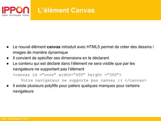 Ippon Technologies © 2014
L’élément Canvas
● Le nouvel élément canvas introduit avec HTML5 permet de créer des dessins /
images de manière dynamique
● Il convient de spécifier ses dimensions en le déclarant
● Le contenu qui est déclaré dans l’élément ne sera visible que par les
navigateurs ne supportant pas l’élément
<canvas id =”cnvs” width=”400” height =”300”>
Votre navigateur ne supporte pas canvas :( </canvas>
● Il existe plusieurs polyfills pour paliers quelques manques pour certains
navigateurs
 