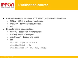 Ippon Technologies © 2014
L’utilisation canvas
● Avec le contexte on peut alors accéder aux propriétés fondamentales
○ fillStyle : définit le style de remplissage
○ lineWidth : définit l’épaisseur du trait
○ etc.
● Et aux fonctions fondamentales
○ fillRect() : dessine un rectangle plein
○ lineTo() : dessine une ligne
○ drawImage() : dessine une image
○ etc.
ctx.fillStyle = 'blue';
ctx.lineWidth = 5;
ctx.fillRect(10, 10, 380, 200);
 