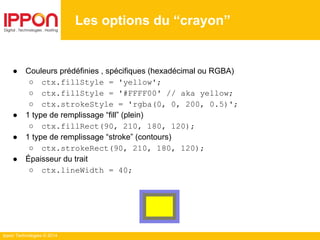 Ippon Technologies © 2014
Les options du “crayon”
● Couleurs prédéfinies , spécifiques (hexadécimal ou RGBA)
○ ctx.fillStyle = 'yellow';
○ ctx.fillStyle = '#FFFF00' // aka yellow;
○ ctx.strokeStyle = 'rgba(0, 0, 200, 0.5)';
● 1 type de remplissage “fill” (plein)
○ ctx.fillRect(90, 210, 180, 120);
● 1 type de remplissage “stroke” (contours)
○ ctx.strokeRect(90, 210, 180, 120);
● Épaisseur du trait
○ ctx.lineWidth = 40;
 