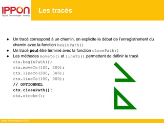 Ippon Technologies © 2014
● Un tracé correspond à un chemin, on explicite le début de l’enregistrement du
chemin avec la fonction beginPath()
● Un tracé peut être terminé avec la fonction closePath()
● Les méthodes moveTo() et lineTo() permettent de définir le tracé
ctx.beginPath();
ctx.moveTo(100, 200);
ctx.lineTo(200, 300);
ctx.lineTo(100, 300);
// OPTIONNEL
ctx.closePath();
ctx.stroke();
Les tracés
 