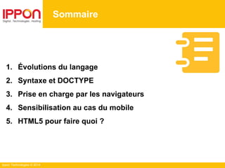 Ippon Technologies © 2014
Sommaire
1. Évolutions du langage
2. Syntaxe et DOCTYPE
3. Prise en charge par les navigateurs
4. Sensibilisation au cas du mobile
5. HTML5 pour faire quoi ?
 