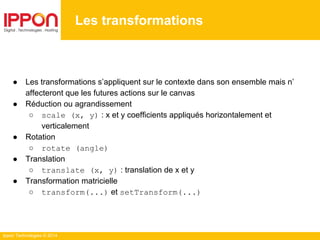 Ippon Technologies © 2014
Les transformations
● Les transformations s’appliquent sur le contexte dans son ensemble mais n’
affecteront que les futures actions sur le canvas
● Réduction ou agrandissement
○ scale (x, y) : x et y coefficients appliqués horizontalement et
verticalement
● Rotation
○ rotate (angle)
● Translation
○ translate (x, y) : translation de x et y
● Transformation matricielle
○ transform(...) et setTransform(...)
 