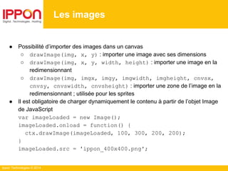 Ippon Technologies © 2014
Les images
● Possibilité d’importer des images dans un canvas
○ drawImage(img, x, y) : importer une image avec ses dimensions
○ drawImage(img, x, y, width, height) : importer une image en la
redimensionnant
○ drawImage(img, imgx, imgy, imgwidth, imgheight, cnvsx,
cnvsy, cnvswidth, cnvsheight) : importer une zone de l’image en la
redimensionnant ; utilisée pour les sprites
● Il est obligatoire de charger dynamiquement le contenu à partir de l’objet Image
de JavaScript
var imageLoaded = new Image();
imageLoaded.onload = function() {
ctx.drawImage(imageLoaded, 100, 300, 200, 200);
}
imageLoaded.src = 'ippon_400x400.png';
 