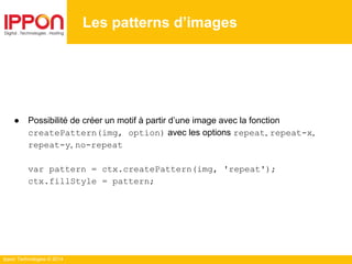Ippon Technologies © 2014
Les patterns d’images
● Possibilité de créer un motif à partir d’une image avec la fonction
createPattern(img, option) avec les options repeat, repeat-x,
repeat-y, no-repeat
var pattern = ctx.createPattern(img, 'repeat');
ctx.fillStyle = pattern;
 