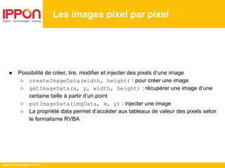 Ippon Technologies © 2014
● Possibilité de créer, lire, modifier et injecter des pixels d’une image
○ createImageData(width, height) : pour créer une image
○ getImageData(x, y, width, height) : récupérer une image d’une
certaine taille à partir d’un point
○ putImageData(imgData, x, y) : injecter une image
○ La propriété data permet d’accéder aux tableaux de valeur des pixels selon
le formalisme RVBA
Les images pixel par pixel
 