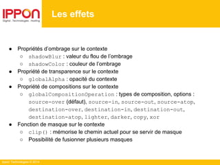 Ippon Technologies © 2014
Les effets
● Propriétés d’ombrage sur le contexte
○ shadowBlur : valeur du flou de l’ombrage
○ shadowColor : couleur de l’ombrage
● Propriété de transparence sur le contexte
○ globalAlpha : opacité du contexte
● Propriété de compositions sur le contexte
○ globalCompositionOperation : types de composition, options :
source-over (défaut), source-in, source-out, source-atop,
destination-over, destination-in, destination-out,
destination-atop, lighter, darker, copy, xor
● Fonction de masque sur le contexte
○ clip() : mémorise le chemin actuel pour se servir de masque
○ Possibilité de fusionner plusieurs masques
 